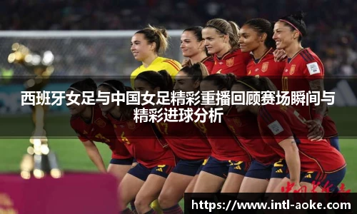 西班牙女足与中国女足精彩重播回顾赛场瞬间与精彩进球分析